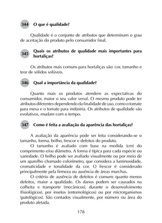178
344	 O que é qualidade?
Qualidade é o conjunto de atributos que determinam o grau
de aceitação do produto pelo consumidor final.
345	
Quais os atributos de qualidade mais importantes para
hortaliças?
Os atributos mais comuns para hortaliças são: cor, tamanho e
teor de sólidos solúveis.
346	 Qual a importância da qualidade?
Quanto mais os produtos atendem as expectativas do
consumidor, maior o seu valor venal. O mesmo produto pode ter
atributos diferentes dependendo da finalidade de uso, como o tomate
para mesa e o tomate para indústria. Os atributos de qualidade são
evolutivos, mudam com o tempo.
347	 Como é feita a avaliação da aparência das hortaliças?
A avaliação da aparência pode ser feita considerando-se o
tamanho, forma, brilho, frescor e defeitos do produto.
O tamanho é avaliado com base na medida (cm) do
comprimento e/ou diâmetro. A forma é típica para cada espécie ou
variedade. O brilho pode ser avaliado visualmente ou por meio de
um aparelho chamado colorímetro, que considera a luminosidade,
cromaticidade e tonalidade da cor. O frescor é considerado
principalmente pela firmeza ou ausência de áreas murchas.
O critério de ausência de defeitos é comum: quanto menos
defeitos, maior a qualidade. Os danos podem ser causados na
colheita e transporte (mecânicos), durante o desenvolvimento
(fisiológicos), por insetos (entomológicos) ou por microrganismos
(patológicos). São contados visualmente, por número ou área do
produto afetada.
 