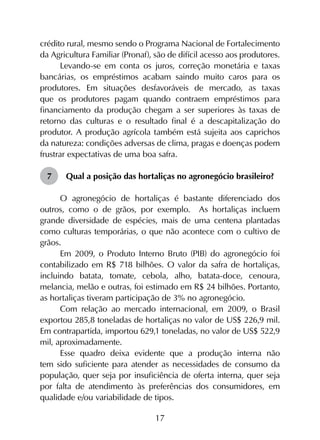 17
crédito rural, mesmo sendo o Programa Nacional de Fortalecimento
da Agricultura Familiar (Pronaf), são de difícil acesso aos produtores.
Levando-se em conta os juros, correção monetária e taxas
bancárias, os empréstimos acabam saindo muito caros para os
produtores. Em situações desfavoráveis de mercado, as taxas
que os produtores pagam quando contraem empréstimos para
financiamento da produção chegam a ser superiores às taxas de
retorno das culturas e o resultado final é a descapitalização do
produtor. A produção agrícola também está sujeita aos caprichos
da natureza: condições adversas de clima, pragas e doenças podem
frustrar expectativas de uma boa safra.
7	 Qual a posição das hortaliças no agronegócio brasileiro?
O agronegócio de hortaliças é bastante diferenciado dos
outros, como o de grãos, por exemplo. As hortaliças incluem
grande diversidade de espécies, mais de uma centena plantadas
como culturas temporárias, o que não acontece com o cultivo de
grãos.
Em 2009, o Produto Interno Bruto (PIB) do agronegócio foi
contabilizado em R$ 718 bilhões. O valor da safra de hortaliças,
incluindo batata, tomate, cebola, alho, batata-doce, cenoura,
melancia, melão e outras, foi estimado em R$ 24 bilhões. Portanto,
as hortaliças tiveram participação de 3% no agronegócio.
Com relação ao mercado internacional, em 2009, o Brasil
exportou 285,8 toneladas de hortaliças no valor de US$ 226,9 mil.
Em contrapartida, importou 629,1 toneladas, no valor de US$ 522,9
mil, aproximadamente.
Esse quadro deixa evidente que a produção interna não
tem sido suficiente para atender as necessidades de consumo da
população, quer seja por insuficiência de oferta interna, quer seja
por falta de atendimento às preferências dos consumidores, em
qualidade e/ou variabilidade de tipos.
 