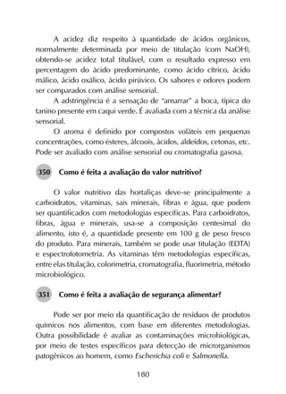 180
A acidez diz respeito à quantidade de ácidos orgânicos,
normalmente determinada por meio de titulação (com NaOH),
obtendo-se acidez total titulável, com o resultado expresso em
percentagem do ácido predominante, como ácido cítrico, ácido
málico, ácido oxálico, ácido pirúvico. Os sabores e odores podem
ser comparados com análise sensorial.
A adstringência é a sensação de “amarrar” a boca, típica do
tanino presente em caqui verde. É avaliada com a técnica da análise
sensorial.
O aroma é definido por compostos voláteis em pequenas
concentrações, como ésteres, álcoois, ácidos, aldeídos, cetonas, etc.
Pode ser avaliado com análise sensorial ou cromatografia gasosa.
350	 Como é feita a avaliação do valor nutritivo?
O valor nutritivo das hortaliças deve-se principalmente a
carboidratos, vitaminas, sais minerais, fibras e água, que podem
ser quantificados com metodologias específicas. Para carboidratos,
fibras, água e minerais, usa-se a composição centesimal do
alimento, isto é, a quantidade presente em 100 g de peso fresco
do produto. Para minerais, também se pode usar titulação (EDTA)
e espectrofotometria. As vitaminas têm metodologias específicas,
entre elas titulação, colorimetria, cromatografia, fluorimetria, método
microbiológico.
351	 Como é feita a avaliação de segurança alimentar?
Pode ser por meio da quantificação de resíduos de produtos
químicos nos alimentos, com base em diferentes metodologias.
Outra possibilidade é avaliar as contaminações microbiológicas,
por meio de testes específicos para detecção de microrganismos
patogênicos ao homem, como Escherichia coli e Salmonella.
 