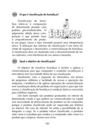 181
352	 O que é classificação de hortaliças?
Classificação de horta-
liças refere-se à comparação
de determinado produto com
padrões pré-estabelecidos. O
julgamento obtido dessa com-
paração é que permite fazer
o enquadramento do produ-
to em grupo, classe e tipo, tornando possível uma interpretação
única. A utilização dos sistemas de classificação é um meio efi-
ciente de organizar e desenvolver a comercialização de hortaliças.
A classificação deve ser atualizada com o desenvolvimento de no-
vas cultivares, com referências de cor, forma e tamanho.
353	 Qual o objetivo da classificação?
O objetivo de classificar hortaliças é facilitar e agilizar a
comercialização para que comprador e vendedor reconheçam a
mercadoria sem necessidade direta de sua visualização.
Atualmente, com a expansão da informática, em termos
de programas utilitários e facilidade de acesso e operação das
máquinas, a tendência é de agilizar operações de comercialização
sem visualização direta do produto em negociação e, para que isso
ocorra, a classificação de hortaliças é condição básica e necessária
para viabilizar negócios.
Um bom exemplo são produtos produzidos no interior de
determinado estado e que podem ser comercializados na capital
sem necessidade de deslocamento do produtor ou do comprador,
porque o produto classificado pode ser negociado por telefone
ou internet. No caso da internet, há ainda a possibilidade de se
fotografar a carga. Se o produto estiver classificado, o produtor
sabe como é o produto que vendeu e o comprador sabe como é o
produto que comprou, mesmo sem vê-lo.
 