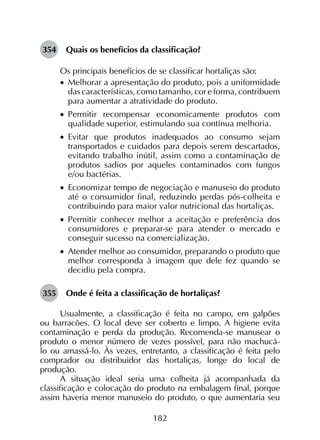 182
354	 Quais os benefícios da classificação?
Os principais benefícios de se classificar hortaliças são:
•		Melhorar a apresentação do produto, pois a uniformidade
das características, como tamanho, cor e forma, contribuem
para aumentar a atratividade do produto.
•		Permitir recompensar economicamente produtos com
qualidade superior, estimulando sua contínua melhoria.
•		Evitar que produtos inadequados ao consumo sejam
transportados e cuidados para depois serem descartados,
evitando trabalho inútil, assim como a contaminação de
produtos sadios por aqueles contaminados com fungos
e/ou bactérias.
•		Economizar tempo de negociação e manuseio do produto
até o consumidor final, reduzindo perdas pós-colheita e
contribuindo para maior valor nutricional das hortaliças.
•		Permitir conhecer melhor a aceitação e preferência dos
consumidores e preparar-se para atender o mercado e
conseguir sucesso na comercialização.
•		Atender melhor ao consumidor, preparando o produto que
melhor corresponda à imagem que dele fez quando se
decidiu pela compra.
355	 Onde é feita a classificação de hortaliças?
Usualmente, a classificação é feita no campo, em galpões
ou barracões. O local deve ser coberto e limpo. A higiene evita
contaminação e perda da produção. Recomenda-se manusear o
produto o menor número de vezes possível, para não machucá-
lo ou amassá-lo. Às vezes, entretanto, a classificação é feita pelo
comprador ou distribuidor das hortaliças, longe do local de
produção.
A situação ideal seria uma colheita já acompanhada da
classificação e colocação do produto na embalagem final, porque
assim haveria menor manuseio do produto, o que aumentaria seu
 