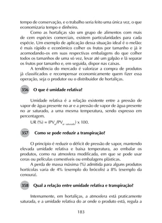 183
tempo de conservação, e o trabalho seria feito uma única vez, o que
economizaria tempo e dinheiro.
Como as hortaliças são um grupo de alimentos com mais
de cem espécies comerciais, existem particularidades para cada
espécie. Um exemplo de aplicação dessa situação ideal é o melão:
é mais rápido e econômico colher os frutos por tamanho e já ir
acomodando-os em suas respectivas embalagens do que colher
todos os tamanhos de uma só vez, levar até um galpão e lá separar
os frutos por tamanho e, em seguida, dispor nas caixas.
A tendência do mercado é valorizar a compra de produtos
já classificados e recompensar economicamente quem fizer essa
operação, seja o produtor ou o distribuidor de hortaliças.
356	 O que é umidade relativa?
Umidade relativa é a relação existente entre a pressão de
vapor de água presente no ar e a pressão de vapor de água presente
no ar saturado, a uma mesma temperatura, sendo expresso em
percentagem.
UR (%) = (PVar
/PVar saturado
) x 100.
357	 Como se pode reduzir a transpiração?
O princípio é reduzir o déficit de pressão de vapor, mantendo
elevada umidade relativa e baixa temperatura, ao embalar os
produtos, como na atmosfera modificada, em que se pode usar
ceras ou películas comestíveis ou embalagens plásticas.
A perda de massa máxima (%) admitida para alguns produtos
hortícolas varia de 4% (exemplo do brócolis) a 8% (exemplo da
cenoura).
358	 Qual a relação entre umidade relativa e transpiração?
Internamente, em hortaliças, a atmosfera está praticamente
saturada, e a umidade relativa do ar onde o produto está, regula a
 