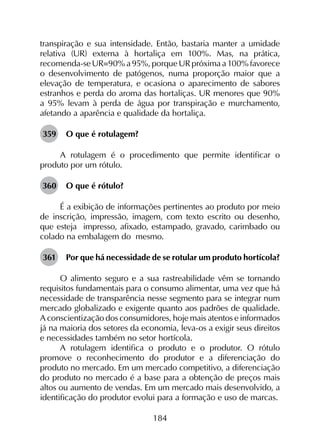 184
transpiração e sua intensidade. Então, bastaria manter a umidade
relativa (UR) externa à hortaliça em 100%. Mas, na prática,
recomenda-se UR=90% a 95%, porque UR próxima a 100% favorece
o desenvolvimento de patógenos, numa proporção maior que a
elevação de temperatura, e ocasiona o aparecimento de sabores
estranhos e perda do aroma das hortaliças. UR menores que 90%
a 95% levam à perda de água por transpiração e murchamento,
afetando a aparência e qualidade da hortaliça.
359	 O que é rotulagem?
A rotulagem é o procedimento que permite identificar o
produto por um rótulo.
360	 O que é rótulo?
É a exibição de informações pertinentes ao produto por meio
de inscrição, impressão, imagem, com texto escrito ou desenho,
que esteja impresso, afixado, estampado, gravado, carimbado ou
colado na embalagem do mesmo.
361	 Por que há necessidade de se rotular um produto hortícola?
O alimento seguro e a sua rastreabilidade vêm se tornando
requisitos fundamentais para o consumo alimentar, uma vez que há
necessidade de transparência nesse segmento para se integrar num
mercado globalizado e exigente quanto aos padrões de qualidade.
A conscientização dos consumidores, hoje mais atentos e informados
já na maioria dos setores da economia, leva-os a exigir seus direitos
e necessidades também no setor hortícola.
A rotulagem identifica o produto e o produtor. O rótulo
promove o reconhecimento do produtor e a diferenciação do
produto no mercado. Em um mercado competitivo, a diferenciação
do produto no mercado é a base para a obtenção de preços mais
altos ou aumento de vendas. Em um mercado mais desenvolvido, a
identificação do produtor evolui para a formação e uso de marcas.
 