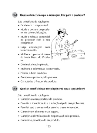185
362	 Quais os benefícios que a rotulagem traz para o produtor?
São benefícios da rotulagem:
•		Estabelece o responsável.
•		Muda a postura do produ-
tor na comercialização.
•		Muda a relação comercial
do produtor com o seu
com­­prador.
•		Exige embalagem com
tara constante.
•		Melhora o preenchimento
da Nota Fiscal do Produ-
tor.
•		Diminui a inadimplência.
•		Melhora a informação do mercado.
•		Premia o bom produtor.
•		Aumenta a procura pelo produto.
•		Caracteriza o frescor do produto.
363	 Quaisosbenefíciosquearotulagemtrazparaoconsumidor?
São benefícios da rotulagem:
•		Garantir a rastreabilidade do produto.
•		Permitir a identificação e a solução rápida dos problemas.
•		Permitir que o consumidor escolha o seu fornecedor.
•		Garantir um alimento mais seguro.
•		Garantir a identificação do responsável pelo produto.
•		Garantir o peso líquido do produto.
 