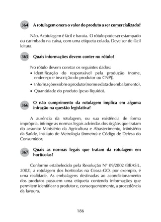 186
364	 A rotulagem onera o valor do produto a ser comercializado?
Não. A rotulagem é fácil e barata. O rótulo pode ser estampado
ou carimbado na caixa, com uma etiqueta colada. Deve ser de fácil
leitura.
365	 Quais informações devem conter no rótulo?
No rótulo devem constar os seguintes dados:
•		Identificação do responsável pela produção (nome,
endereço e inscrição do produtor ou CNPJ).
•		 Informaçõessobreoproduto(nomeedatadeembalamento).
•		Quantidade do produto (peso líquido).
366	
O não cumprimento da rotulagem implica em alguma
infração na questão legislativa?
A ausência da rotulagem, ou sua existência de forma
imprópria, infringe as normas legais advindas dos órgãos que tratam
do assunto: Ministério da Agricultura e Abastecimento, Ministério
da Saúde, Instituto de Metrologia (Inmetro) e Código de Defesa do
Consumidor.
367	
Quais as normas legais que tratam da rotulagem em
hortícolas?
Conforme estabelecido pela Resolução N° 09/2002 (BRASIL,
2002), a rotulagem dos hortícolas na Ceasa-GO, por exemplo, é
uma realidade. As embalagens destinadas ao acondicionamento
dos produtos possuem uma etiqueta contendo informações que
permitem identificar o produtor e, consequentemente, a procedência
da lavoura.
 