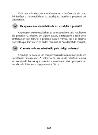 187
Esse procedimento, se adotado em todas as Centrais do país,
irá facilitar a rastreabilidade da produção, tirando o produtor do
anonimato.
368	 De quem é a responsabilidade de se rotular o produto?
O produtor ou o embalador são os responsáveis pela rotulagem
do produto na origem. Em alguns casos, a rotulagem é feita pelo
distribuidor que remete o produto para o varejo, ou é o próprio
varejista, que transcreve os dados contidos na nota fiscal de compra.
369	 O rótulo pode ser substituído pelo código de barras?
O código de barras é um complemento do rótulo e não pode ser
substituído pelo mesmo. As informações do rótulo estarão inseridas
no código de barras, que permite a automação das operações de
venda pela leitura em equipamentos óticos.
 