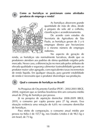 18
8	
Como as hortaliças se posicionam como atividades
geradoras de emprego e renda?
As hortaliças absorvem grande
quantidade de mão de obra, desde
o preparo do solo até a colheita,
classificação e acondicionamento.
De acordo com estudos da
Secretaria de Agricultura de São
Paulo, as hortaliças geram de 3 a 6
empregos diretos por hectare/ano
e o mesmo número de empregos
indiretos.
No aspecto de geração de
renda, as hortaliças são normalmente lucrativas, desde que os
produtores atendam aos padrões de ótima qualidade exigidos pelo
mercado. Nesse caso, a diferenciação no mercado pelos atributos de
elevada qualidade e segurança alimentar (rastreabilidade) garante ao
produtor maior valor agregado, com equivalentes taxas incrementais
de renda líquida. Em qualquer situação, para garantir estabilidade
de renda é necessário que o produtor diversifique sua produção.
9	 Qual o consumo de hortaliças no Brasil?
As Pesquisas de Orçamento Familiar (POF) - 2002-2003 (IBGE,
2004), registram que as famílias brasileiras têm um consumo médio
anual de 29 kg de hortaliças por pessoa.
Já na pesquisa de aquisição domiciliar 2008-2009 (IBGE,
2011), o consumo per capita passou para 27 kg anuais. Essa
situação evidencia uma retração de 6,6% no consumo domiciliar
de hortaliças.
Para efeito de comparação, o consumo anual médio por
pessoa na Itália é de 157,7 kg, nos Estados Unidos é de 98,5 kg e
em Israel, de 73 kg.
 