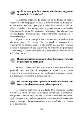 190
370	
Quais os principais fundamentos dos sistemas orgânicos
de produção de hortaliças?
Os sistemas orgânicos de produção de hortaliças in natura
ou processadas empregam técnicas e métodos culturais, biológicos
e mecânicos, em contraposição ao uso de materiais sintéticos,
além de excluir o uso de organismos geneticamente modificados
(transgênicos) e radiações ionizantes em qualquer fase do processo
de produção, processamento, armazenamento, distribuição e
comercialização.
Alguns de seus princípios fundamentais são: a minimização
da dependência de energia não renovável; a manutenção e
incremento da biodiversidade; a otimização do uso dos recursos
naturais e socioeconômicos disponíveis no ambiente de produção;
a maximização dos benefícios sociais e o respeito ao meio ambiente
e à cultura local.
371	
Quaisosprincipaisfundamentosdossistemasconvencionais
de produção de hortaliças?
Sistema convencional de produção é aquele normalmente
praticado sem restrições do emprego de agrotóxicos e outros
insumos artificiais, utilizando-os em qualquer fase do processo de
produção, processamento e armazenamento.
372	
Os vegetais orgânicos apresentam qualidade inferior aos
convencionais quanto ao tamanho e aparência?
Os sistemas orgânicos de produção têm produzido muitas
hortaliças e frutas similares aos sistemas convencionais em termos
de aparência e tamanho. Contudo, como não são usados defensivos
agrícolas químicos, podem apresentar pequenas manifestações de
pragas, mas que não comprometem a sua aparência e aceitação
pelo consumidor.
 