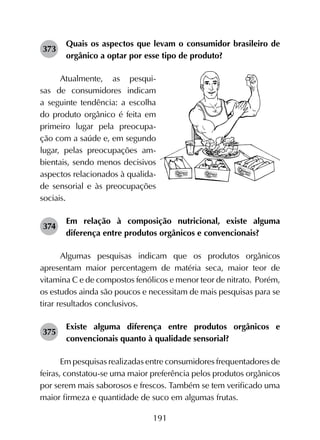 191
373	
Quais os aspectos que levam o consumidor brasileiro de
orgânico a optar por esse tipo de produto?
Atualmente, as pesqui-
sas de consumidores indicam
a seguinte tendência: a escolha
do produto orgânico é feita em
primeiro lugar pela preocupa-
ção com a saúde e, em segundo
lugar, pelas preocupações am-
bientais, sendo menos decisivos
aspectos relacionados à qualida-
de sensorial e às preocupações
sociais.
374	
Em relação à composição nutricional, existe alguma
diferença entre produtos orgânicos e convencionais?
Algumas pesquisas indicam que os produtos orgânicos
apresentam maior percentagem de matéria seca, maior teor de
vitamina C e de compostos fenólicos e menor teor de nitrato. Porém,
os estudos ainda são poucos e necessitam de mais pesquisas para se
tirar resultados conclusivos.
375	
Existe alguma diferença entre produtos orgânicos e
convencionais quanto à qualidade sensorial?
Em pesquisas realizadas entre consumidores frequentadores de
feiras, constatou-se uma maior preferência pelos produtos orgânicos
por serem mais saborosos e frescos. Também se tem verificado uma
maior firmeza e quantidade de suco em algumas frutas.
 