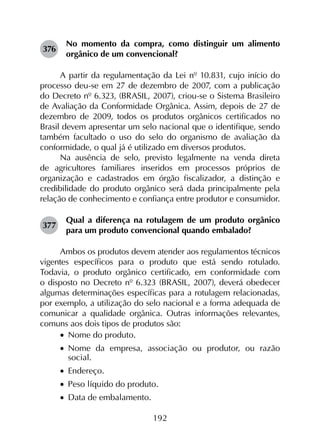 192
376	
No momento da compra, como distinguir um alimento
orgânico de um convencional?
A partir da regulamentação da Lei nº 10.831, cujo início do
processo deu-se em 27 de dezembro de 2007, com a publicação
do Decreto nº 6.323, (BRASIL, 2007), criou-se o Sistema Brasileiro
de Avaliação da Conformidade Orgânica. Assim, depois de 27 de
dezembro de 2009, todos os produtos orgânicos certificados no
Brasil devem apresentar um selo nacional que o identifique, sendo
também facultado o uso do selo do organismo de avaliação da
conformidade, o qual já é utilizado em diversos produtos.
Na ausência de selo, previsto legalmente na venda direta
de agricultores familiares inseridos em processos próprios de
organização e cadastrados em órgão fiscalizador, a distinção e
credibilidade do produto orgânico será dada principalmente pela
relação de conhecimento e confiança entre produtor e consumidor.
377	
Qual a diferença na rotulagem de um produto orgânico
para um produto convencional quando embalado?
Ambos os produtos devem atender aos regulamentos técnicos
vigentes específicos para o produto que está sendo rotulado.
Todavia, o produto orgânico certificado, em conformidade com
o disposto no Decreto nº 6.323 (BRASIL, 2007), deverá obedecer
algumas determinações específicas para a rotulagem relacionadas,
por exemplo, a utilização do selo nacional e a forma adequada de
comunicar a qualidade orgânica. Outras informações relevantes,
comuns aos dois tipos de produtos são:
•		Nome do produto.
•		Nome da empresa, associação ou produtor, ou razão
social.
•		Endereço.
•		Peso líquido do produto.
•		Data de embalamento.
 