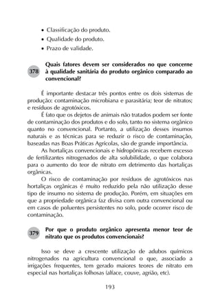 193
•		Classificação do produto.
•		Qualidade do produto.
•		Prazo de validade.
378	
Quais fatores devem ser considerados no que concerne
à qualidade sanitária do produto orgânico comparado ao
convencional?
É importante destacar três pontos entre os dois sistemas de
produção: contaminação microbiana e parasitária; teor de nitratos;
e resíduos de agrotóxicos.
É fato que os dejetos de animais não tratados podem ser fonte
de contaminação dos produtos e do solo, tanto no sistema orgânico
quanto no convencional. Portanto, a utilização desses insumos
naturais e as técnicas para se reduzir o risco de contaminação,
baseadas nas Boas Práticas Agrícolas, são de grande importância.
As hortaliças convencionais e hidropônicas recebem excesso
de fertilizantes nitrogenados de alta solubilidade, o que colabora
para o aumento do teor de nitrato em detrimento das hortaliças
orgânicas.
O risco de contaminação por resíduos de agrotóxicos nas
hortaliças orgânicas é muito reduzido pela não utilização desse
tipo de insumo no sistema de produção. Porém, em situações em
que a propriedade orgânica faz divisa com outra convencional ou
em casos de poluentes persistentes no solo, pode ocorrer risco de
contaminação.
379	
Por que o produto orgânico apresenta menor teor de
nitrato que os produtos convencionais?
Isso se deve a crescente utilização de adubos químicos
nitrogenados na agricultura convencional o que, associado a
irrigações frequentes, tem gerado maiores teores de nitrato em
especial nas hortaliças folhosas (alface, couve, agrião, etc).
 