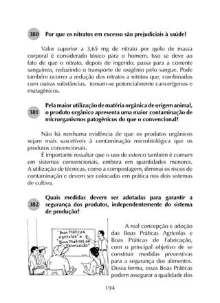 194
380	 Por que os nitratos em excesso são prejudiciais à saúde?
Valor superior a 3,65 mg de nitrato por quilo de massa
corporal é considerado tóxico para o homem. Isso se deve ao
fato de que o nitrato, depois de ingerido, passa para a corrente
sanguínea, reduzindo o transporte de oxigênio pelo sangue. Pode
também ocorrer a redução dos nitratos a nitritos que, combinados
com outras substâncias, tornam-se potencialmente cancerígenos e
mutagênicos.
381	
Pela maior utilização de matéria orgânica de origem animal,
o produto orgânico apresenta uma maior contaminação de
microrganismos patogênicos do que o convencional?
Não há nenhuma evidência de que os produtos orgânicos
sejam mais suscetíveis à contaminação microbiológica que os
produtos convencionais.
É importante ressaltar que o uso de esterco também é comum
em sistemas convencionais, embora em quantidades menores.
A utilização de técnicas, como a compostagem, diminui os riscos de
contaminação e devem ser colocadas em prática nos dois sistemas
de cultivo.
382	
Quais medidas devem ser adotadas para garantir a
segurança dos produtos, independentemente do sistema
de produção?
A real concepção e adoção
das Boas Práticas Agrícolas e
Boas Práticas de Fabricação,
com o principal objetivo de se
constituir medidas preventivas
para a segurança dos alimentos.
Dessa forma, essas Boas Práticas
podem assegurar a qualidade dos
 