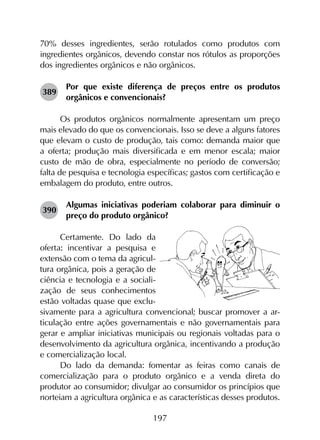 197
70% desses ingredientes, serão rotulados como produtos com
ingredientes orgânicos, devendo constar nos rótulos as proporções
dos ingredientes orgânicos e não orgânicos.
389	
Por que existe diferença de preços entre os produtos
orgânicos e convencionais?
Os produtos orgânicos normalmente apresentam um preço
mais elevado do que os convencionais. Isso se deve a alguns fatores
que elevam o custo de produção, tais como: demanda maior que
a oferta; produção mais diversificada e em menor escala; maior
custo de mão de obra, especialmente no período de conversão;
falta de pesquisa e tecnologia específicas; gastos com certificação e
embalagem do produto, entre outros.
390	
Algumas iniciativas poderiam colaborar para diminuir o
preço do produto orgânico?
Certamente. Do lado da
oferta: incentivar a pesquisa e
extensão com o tema da agricul-
tura orgânica, pois a geração de
ciência e tecnologia e a sociali-
zação de seus conhecimentos
estão voltadas quase que exclu-
sivamente para a agricultura convencional; buscar promover a ar-
ticulação entre ações governamentais e não governamentais para
gerar e ampliar iniciativas municipais ou regionais voltadas para o
desenvolvimento da agricultura orgânica, incentivando a produção
e comercialização local.
Do lado da demanda: fomentar as feiras como canais de
comercialização para o produto orgânico e a venda direta do
produtor ao consumidor; divulgar ao consumidor os princípios que
norteiam a agricultura orgânica e as características desses produtos.
 