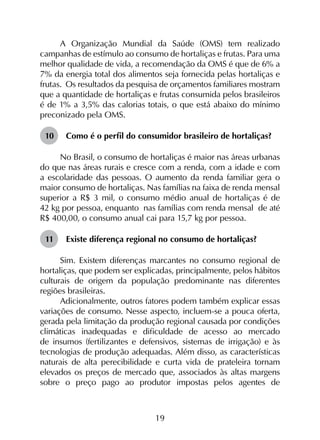 19
A Organização Mundial da Saúde (OMS) tem realizado
campanhas de estímulo ao consumo de hortaliças e frutas. Para uma
melhor qualidade de vida, a recomendação da OMS é que de 6% a
7% da energia total dos alimentos seja fornecida pelas hortaliças e
frutas. Os resultados da pesquisa de orçamentos familiares mostram
que a quantidade de hortaliças e frutas consumida pelos brasileiros
é de 1% a 3,5% das calorias totais, o que está abaixo do mínimo
preconizado pela OMS.
10	 Como é o perfil do consumidor brasileiro de hortaliças?
No Brasil, o consumo de hortaliças é maior nas áreas urbanas
do que nas áreas rurais e cresce com a renda, com a idade e com
a escolaridade das pessoas. O aumento da renda familiar gera o
maior consumo de hortaliças. Nas famílias na faixa de renda mensal
superior a R$ 3 mil, o consumo médio anual de hortaliças é de
42 kg por pessoa, enquanto nas famílias com renda mensal de até
R$ 400,00, o consumo anual cai para 15,7 kg por pessoa.
11	 Existe diferença regional no consumo de hortaliças?
Sim. Existem diferenças marcantes no consumo regio­nal de
hortaliças, que podem ser explicadas, principalmente, pelos hábitos
culturais de origem da população predominante nas diferentes
regiões brasileiras.
Adicionalmente, outros fatores podem também explicar essas
variações de consumo. Nesse aspecto, incluem-se a pouca oferta,
gerada pela limitação da produção regional causada por condições
climáticas inadequadas e dificuldade de acesso ao mercado
de insumos (fertilizantes e defensivos, sistemas de irrigação) e às
tecnologias de produção adequadas. Além disso, as características
naturais de alta perecibilidade e curta vida de prateleira tornam
elevados os preços de mercado que, associados às altas margens
sobre o preço pago ao produtor impostas pelos agentes de
 