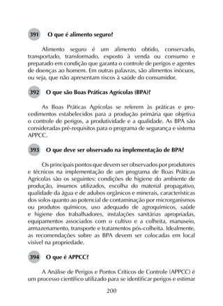 200
391	 O que é alimento seguro?
Alimento seguro é um alimento obtido, conservado,
transportado, transformado, exposto à venda ou consumo e
preparado em condição que garanta o controle de perigos e agentes
de doenças ao homem. Em outras palavras, são alimentos inócuos,
ou seja, que não apresentam riscos à saúde do consumidor.
392	 O que são Boas Práticas Agrícolas (BPA)?
As Boas Práticas Agrícolas se referem às práticas e pro­
cedimentos estabelecidos para a produção primária que objetiva
o controle de perigos, a produtividade e a qualidade. As BPA são
consideradas pré-requisitos para o programa de segurança e sistema
APPCC.
393	 O que deve ser observado na implementação de BPA?
Os principais pontos que devem ser observados por produtores
e técnicos na implementação de um programa de Boas Práticas
Agrícolas são os seguintes: condições de higiene do ambiente de
produção, insumos utilizados, escolha do material propagativo,
qualidade da água e de adubos orgânicos e minerais, características
dos solos quanto ao potencial de contaminação por microrganismos
ou produtos químicos, uso adequado de agroquímicos, saúde
e higiene dos trabalhadores, instalações sanitárias apropriadas,
equipamentos associados com o cultivo e a colheita, manuseio,
armazenamento, transporte e tratamentos pós-colheita. Idealmente,
as recomendações sobre as BPA devem ser colocadas em local
visível na propriedade.
394	 O que é APPCC?
A Análise de Perigos e Pontos Críticos de Controle (APPCC) é
um processo científico utilizado para se identificar perigos e estimar
 