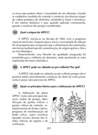 201
os riscos que podem afetar a inocuidade de um alimento, visando
se estabelecer medidas de controle e corretivas nas diversas etapas
da cadeia produtiva de alimentos, incluindo-se frutas e hortaliças.
É um sistema dinâmico e que, quando aplicado corretamente,
garante a ausência dos perigos considerados.
395	 Qual a origem da APPCC?
A APPCC iniciou-se na década de 1960, com o programa
espacial americano. Naquela época, havia a necessidade de adoção
de um programa que assegurasse que a alimentação dos astronautas
não tivesse nenhum tipo de contaminação, de origem química, física
ou microbiológica.
Posteriormente, essa filosofia de qualidade assegurada foi
transferida para a indústria de alimentos, onde atualmente se acha
implantada de forma sistemática.	
396	 A APPCC pode ser adotada na pré-colheita? Por quê?
A APPCC não pode ser adotada na pré-colheita porque não é
possível adotar procedimentos corretivos de efeito de curto prazo,
como é praxe num processo de APPCC.
397	 Quais os princípios básicos para a elaboração do APPCC?
A elaboração do plano
APPCC inclui sete princípios bá-
sicos: análise de perigos, iden-
tificação de pontos críticos e
pontos críticos de controle, es-
tabelecimento de limites críticos,
programa de monitorização do
limite crítico, ações corretivas
(quando ocorrer desvios dos li-
mites críticos), de registro e de
verificação.
 