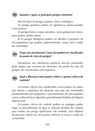 202
398	 Quantos e quais os principais perigos existentes?
São três tipos de perigos: químico, físico e biológico.
Os perigos químicos podem ser agrotóxicos, metais pesados
e micotoxinas.
Os perigos físicos, corpos estranhos, como pedaços de metais,
paus, pedras, dentre outros.
Já os perigos biológicos podem ser devidos à presença de
microrganismos que podem, potencialmente, causar mal à saúde
do consumidor.
399	
O que são micotoxinas? Como elas podem ser classificadas
do ponto de vista de perigos?
Micotoxinas são substâncias químicas diversas produzidas
pelos fungos que ocorrem em alimentos. Do ponto de vista de
perigos, são classificadas como químicos.
400	
Qual a diferença entre pontos críticos e pontos críticos de
controle?
Os pontos críticos são considerados como pontos ou etapas
que afetam a segurança do alimento, mas que são controlados
prioritariamente por programas e procedimentos de pré-requisitos
como, as Boas Práticas Agrícolas, procedimentos Padrões de Higiene
Operacional.
Os pontos críticos de controle podem ser qualquer ponto,
etapa ou procedimento no qual se aplicam medidas de controle
para manter um perigo significativo sob controle, com objetivo
de prevenir, reduzir ou, até mesmo, eliminar os riscos à saúde do
consumidor.
 