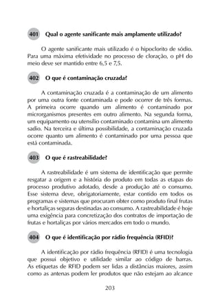 203
401	 Qual o agente sanificante mais amplamente utilizado?
O agente sanificante mais utilizado é o hipoclorito de sódio.
Para uma máxima efetividade no processo de cloração, o pH do
meio deve ser mantido entre 6,5 e 7,5.
402	 O que é contaminação cruzada?
A contaminação cruzada é a contaminação de um alimento
por uma outra fonte contaminada e pode ocorrer de três formas.
A primeira ocorre quando um alimento é contaminado por
microrganismos presentes em outro alimento. Na segunda forma,
um equipamento ou utensílio contaminado contamina um alimento
sadio. Na terceira e última possibilidade, a contaminação cruzada
ocorre quanto um alimento é contaminado por uma pessoa que
está contaminada.
403	 O que é rastreabilidade?
A rastreabilidade é um sistema de identificação que permite
resgatar a origem e a história do produto em todas as etapas do
processo produtivo adotado, desde a produção até o consumo.
Esse sistema deve, obrigatoriamente, estar contido em todos os
programas e sistemas que procuram obter como produto final frutas
e hortaliças seguras destinadas ao consumo. A rastreabilidade é hoje
uma exigência para concretização dos contratos de importação de
frutas e hortaliças por vários mercados em todo o mundo.
404	 O que é identificação por rádio frequência (RFID)?
A identificação por rádio frequência (RFID) é uma tecnologia
que possui objetivo e utilidade similar ao código de barras.
As etiquetas de RFID podem ser lidas a distâncias maiores, assim
como as antenas podem ler produtos que não estejam ao alcance
 
