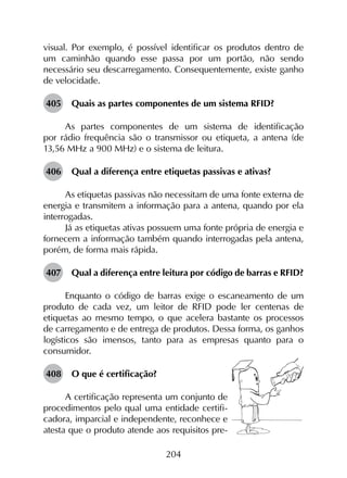 204
visual. Por exemplo, é possível identificar os produtos dentro de
um caminhão quando esse passa por um portão, não sendo
necessário seu descarregamento. Consequentemente, existe ganho
de velocidade.
405	 Quais as partes componentes de um sistema RFID?
As partes componentes de um sistema de identificação
por rádio frequência são o transmissor ou etiqueta, a antena (de
13,56 MHz a 900 MHz) e o sistema de leitura.
406	 Qual a diferença entre etiquetas passivas e ativas?
As etiquetas passivas não necessitam de uma fonte externa de
energia e transmitem a informação para a antena, quando por ela
interrogadas.
Já as etiquetas ativas possuem uma fonte própria de energia e
fornecem a informação também quando interrogadas pela antena,
porém, de forma mais rápida.
407	 Qual a diferença entre leitura por código de barras e RFID?
Enquanto o código de barras exige o escaneamento de um
produto de cada vez, um leitor de RFID pode ler centenas de
etiquetas ao mesmo tempo, o que acelera bastante os processos
de carregamento e de entrega de produtos. Dessa forma, os ganhos
logísticos são imensos, tanto para as empresas quanto para o
consumidor.
408	 O que é certificação?
A certificação representa um conjunto de
procedimentos pelo qual uma entidade certifi-
cadora, imparcial e independente, reconhece e
atesta que o produto atende aos requisitos pre-
 