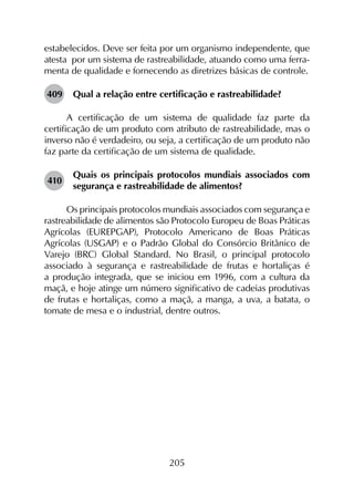 205
estabelecidos. Deve ser feita por um organismo independente, que
atesta por um sistema de rastreabilidade, atuando como uma ferra-
menta de qualidade e fornecendo as diretrizes básicas de controle.
409	 Qual a relação entre certificação e rastreabilidade?
A certificação de um sistema de qualidade faz parte da
certificação de um produto com atributo de rastreabilidade, mas o
inverso não é verdadeiro, ou seja, a certificação de um produto não
faz parte da certificação de um sistema de qualidade.
410	
Quais os principais protocolos mundiais associados com
segurança e rastreabilidade de alimentos?
Os principais protocolos mundiais associados com segurança e
rastreabilidade de alimentos são Protocolo Europeu de Boas Práticas
Agrícolas (EUREPGAP), Protocolo Americano de Boas Práticas
Agrícolas (USGAP) e o Padrão Global do Consórcio Britânico de
Varejo (BRC) Global Standard. No Brasil, o principal protocolo
associado à segurança e rastreabilidade de frutas e hortaliças é
a produção integrada, que se iniciou em 1996, com a cultura da
maçã, e hoje atinge um número significativo de cadeias produtivas
de frutas e hortaliças, como a maçã, a manga, a uva, a batata, o
tomate de mesa e o industrial, dentre outros.
 