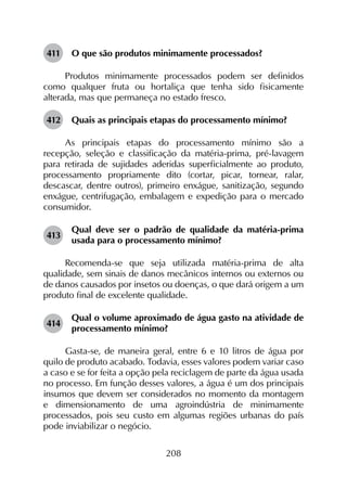 208
411	 O que são produtos minimamente processados?
Produtos minimamente processados podem ser definidos
como qualquer fruta ou hortaliça que tenha sido fisicamente
alterada, mas que permaneça no estado fresco.
412	 Quais as principais etapas do processamento mínimo?
As principais etapas do processamento mínimo são a
recepção, seleção e classificação da matéria-prima, pré-lavagem
para retirada de sujidades aderidas superficialmente ao produto,
processamento propriamente dito (cortar, picar, tornear, ralar,
descascar, dentre outros), primeiro enxágue, sanitização, segundo
enxágue, centrifugação, embalagem e expedição para o mercado
consumidor.
413	
Qual deve ser o padrão de qualidade da matéria-prima
usada para o processamento mínimo?
Recomenda-se que seja utilizada matéria-prima de alta
qualidade, sem sinais de danos mecânicos internos ou externos ou
de danos causados por insetos ou doenças, o que dará origem a um
produto final de excelente qualidade.
414	
Qual o volume aproximado de água gasto na atividade de
processamento mínimo?
Gasta-se, de maneira geral, entre 6 e 10 litros de água por
quilo de produto acabado. Todavia, esses valores podem variar caso
a caso e se for feita a opção pela reciclagem de parte da água usada
no processo. Em função desses valores, a água é um dos principais
insumos que devem ser considerados no momento da montagem
e dimensionamento de uma agroindústria de minimamente
processados, pois seu custo em algumas regiões urbanas do país
pode inviabilizar o negócio.
 