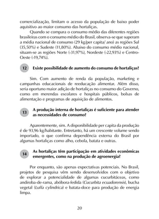 20
comercialização, limitam o acesso da população de baixo poder
aquisitivo ao maior consumo das hortaliças.
Quando se compara o consumo médio das diferentes regiões
brasileiras com o consumo médio do Brasil, observa-se que superam
a média nacional de consumo (29 kg/per capita/ ano) as regiões Sul
(35,50%) e Sudeste (11,80%). Abaixo do consumo médio nacional,
situam-se as regiões Norte (-31,97%), Nordeste (-22,93%) e Centro-
Oeste (-19,74%).
12	 Existe possibilidade de aumento do consumo de hortaliças?
Sim. Com aumento de renda da população, marketing e
campanhas educacionais de reeducação alimentar. Além disso,
seria oportuno maior adição de hortaliças no consumo do Governo,
como em merendas escolares e hospitais públicos, bolsas de
alimentação e programas de aquisição de alimentos.
13	
A produção interna de hortaliças é suficiente para atender
as necessidades de consumo?
Aparentemente, sim. A disponibilidade per capita da produção
é de 93,96 kg/habitante. Entretanto, há um crescente volume sendo
importado, o que confirma dependência externa do Brasil por
algumas hortaliças como alho, cebola, batata e outras.
14	
As hortaliças têm participação em atividades econômicas
emergentes, como na produção de agroenergia?
Por enquanto, são apenas expectativas potenciais. No Brasil,
projetos de pesquisa vêm sendo desenvolvidos com o objetivo
de explorar a potencialidade de algumas cucurbitáceas, como
andiroba-de-rama, abóbora-fedida (Cucurbita ecuadorensis), bucha
vegetal (Luffa cylindrica) e batata-doce para produção de energia
limpa.
 