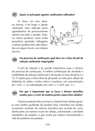 210
417	 Quais os principais agentes sanitizantes utilizados?
O cloro, em suas diver-
sas formas, é de longe o agente
sanitizante mais utilizado pelas
agroindústrias de processamento
mínimo em todo o mundo. Toda-
via outros produtos como ácido
peracético, peróxido, hidrogênio
e ozônio também têm sido utiliza-
dos em alguns locais com relativo
sucesso.
418	
No processo de sanitização, qual deve ser a faixa de pH da
solução sanitizante empregada?
O pH da solução é de grande importância para a eficácia
do processo de sanitização. A melhor combinação de atividade e
estabilidade da solução sanitizante é alcançada na faixa de pH 6,5 a
7,5. O ajuste para a faixa ideal de pH pode ser feito pela adição de
hidróxido de sódio e ácidos cítrico e isocítrico, em concentrações
de 1 mol . L-1
ou subunidades (0,1 mol . L-1
e 0,01 mol . L-1
).
419	
Por que é importante que as facas e demais utensílios
usados para o corte da matéria-prima sejam bem afiados?
O processamento feito com facas e lâminas bem afiadas garan­
te uma melhor qualidade do produto final. Utensílios mal afiados
ocasionam aumento do estresse mecânico por ocasião do corte,
danificando um número maior de células, aumentando a atividade
metabólica do produto, o que acaba por reduzir sensivelmente a
vida de prateleira do produto.
 