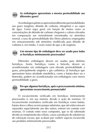 212
423	
As embalagens apresentam a mesma permeabilidade aos
diferentes gases?
Asembalagensplásticasapresentamdiferentespermeabilidades
aos gases (oxigênio, dióxido de carbono, nitrogênio) e ao vapor
de água. Como regra geral, em função de muitas vezes as
concentrações de dióxido de carbono chegarem a valores elevados
em comparação aos normalmente encontrados na atmosfera
normal, a taxa de permeabilidade dos filmes plásticos empregados
em armazenamento sob atmosfera modificada para dióxido de
carbono é, em média, 5 vezes maior do que a de oxigênio.
424	
Um mesmo tipo de embalagem deve ser usado para todas
as hortaliças minimamente processadas?
Diferentes embalagens devem ser usadas para distintas
hortaliças. Assim, hortaliças, como o brócolis, devem ser
acondicionadas em embalagens com elevada permeabilidade a
gases, principalmente oxigênio e gás carbônico. Já hortaliças que
apresentam baixa atividade metabólica, como a batata-doce ou a
beterraba, podem ser acondicionadas em embalagens com menor
permeabilidade a gases.
425	
Por que algumas hortaliças, após o processamento mínimo,
apresentam escurecimento pronunciado?
O escurecimento verificado em hortaliças minimamente
processadas é, em sua maioria, devido à ação de enzimas. O
escurecimento enzimático verificado em hortaliças como batata,
batata-doce e alface ocorre porque substratos, que até então estavam
separados espacialmente uns dos outros, entram em contato com
enzimas. O contato entre esses compostos, que se dá sobretudo
devido ao rompimento das células, causa a produção de substâncias
de coloração escura, que acabam por conferir aspecto escurecido
aos produtos minimamente processados.
 