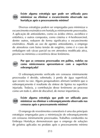 213
426	
Existe alguma estratégia que pode ser utilizada para
minimizar ou eliminar o escurecimento observado nas
hortaliças após o processamento mínimo?
Diversas estratégias podem ser empregadas para minimizar o
escurecimento enzimático em hortaliças minimamente processadas.
A aplicação de antioxidantes, como os ácidos cítrico, ascórbico e
eritórbico, e outros compostos, como cisteína e 4-hesilresorcinol,
dentre outros, reduzem de forma significativa o escurecimento
enzimático. Aliado ao uso de agentes antioxidantes, o emprego
de atmosferas com baixa tensão de oxigênio, como é o caso de
embalagem sob vácuo parcial ou em atmosfera modificada ativa,
previne ou minimiza a ocorrência desse fenômeno.
427	
Por que as cenouras processadas em palitos, rodelas ou
como minicenouras apresentam-se com a superfície
esbranquiçada?
O esbranquiçamento verificado em cenouras minimamente
processadas é devido, sobretudo, à perda de água superficial,
que ocorre na raiz. Alguns pesquisadores afirmam também que o
esbranquiçamento é resultante da síntese de lignina na superfície
injuriada. Todavia, a contribuição desse fenômeno ao processo
como um todo é, além de discutível, de menor importância.
428	
Existe alguma estratégia que pode ser utilizada para
minimizar ou eliminar o esbranquiçamento observado nas
cenouras após o processamento mínimo?
O emprego de revestimentos comestíveis é uma das principais
estratégias empregadas para a minimização de esbranquiçamento
em cenouras minimamente processadas. Trabalhos conduzidos na
Embrapa Hortaliças demonstraram que o emprego de soluções
de gelatina aplicadas no produto após o processamento mínimo
 