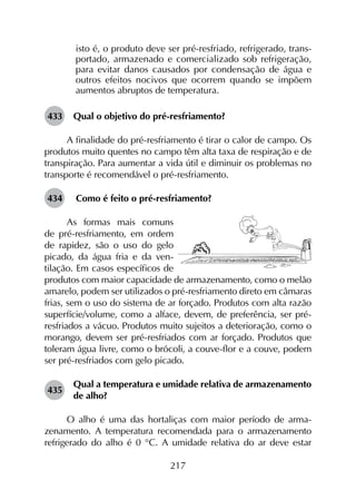 217
isto é, o produto deve ser pré-resfriado, refrigerado, trans­
portado, armazenado e comercializado sob refrigeração,
para evitar danos causados por condensação de água e
outros efeitos nocivos que ocorrem quando se impõem
aumentos abruptos de temperatura.
433	 Qual o objetivo do pré-resfriamento?
A finalidade do pré-resfriamento é tirar o calor de campo. Os
produtos muito quentes no campo têm alta taxa de respiração e de
transpiração. Para aumentar a vida útil e diminuir os problemas no
transporte é recomendável o pré-resfriamento.
434	 Como é feito o pré-resfriamento?
As formas mais comuns
de pré-resfriamento, em ordem
de rapidez, são o uso do gelo
picado, da água fria e da ven­
tilação. Em casos específicos de
produtos com maior capacidade de armazenamento, como o melão
amarelo, podem ser utilizados o pré-resfriamento direto em câmaras
frias, sem o uso do sistema de ar forçado. Produtos com alta razão
superfície/volume, como a alface, devem, de preferência, ser pré-
resfriados a vácuo. Produtos muito sujeitos a deterioração, como o
morango, devem ser pré-resfriados com ar forçado. Produtos que
toleram água livre, como o brócoli, a couve-flor e a couve, podem
ser pré-resfriados com gelo picado.
435	
Qual a temperatura e umidade relativa de armazenamento
de alho?
O alho é uma das hortaliças com maior período de arma­
zenamento. A temperatura recomendada para o armazenamento
refrigerado do alho é 0 °C. A umidade relativa do ar deve estar
 