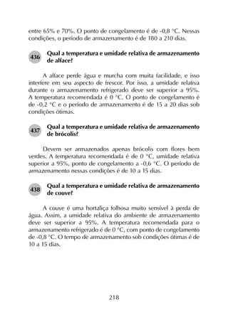 218
entre 65% e 70%. O ponto de congelamento é de -0,8 °C. Nessas
condições, o período de armazenamento é de 180 a 210 dias.
436	
Qual a temperatura e umidade relativa de armazenamento
de alface?
A alface perde água e murcha com muita facilidade, e isso
interfere em seu aspecto de frescor. Por isso, a umidade relativa
durante o armazenamento refrigerado deve ser superior a 95%.
A temperatura recomendada é 0 °C. O ponto de congelamento é
de -0,2 °C e o período de armazenamento é de 15 a 20 dias sob
condições ótimas.
437	
Qual a temperatura e umidade relativa de armazenamento
de brócolis?
Devem ser armazenados apenas brócolis com flores bem
verdes. A temperatura recomendada é de 0 °C, umidade relativa
superior a 95%, ponto de congelamento a -0,6 °C. O período de
armazenamento nessas condições é de 10 a 15 dias.
438	
Qual a temperatura e umidade relativa de armazenamento
de couve?
A couve é uma hortaliça folhosa muito sensível à perda de
água. Assim, a umidade relativa do ambiente de armazenamento
deve ser superior a 95%. A temperatura recomendada para o
armazenamento refrigerado é de 0 °C, com ponto de congelamento
de -0,8 °C. O tempo de armazenamento sob condições ótimas é de
10 a 15 dias.
 