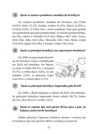21
15	 Quais os maiores produtores mundiais de hortaliças?
Os maiores produtores mundiais de hortaliças são: China
(34,9%), Índia (15,3%), Estados Unidos (6,35%), Rússia (6,29%) e
Ucrânia (3,6%). A China tem a maior produção mais pela grande
área plantada do que pela produtividade. As maiores produtividades,
em t/ha, cabem à Holanda (51,8 t/ha), Bélgica (48,7 t/ha), França
(42,8 t/ha), Itália (41,8 t/ha), Alemanha (40,3 t/ha), Reino Unido
(35,9 t/ha), Japão (32,6 t/ha) e Estados Unidos (30,2 t/ha).
16	 Quais as principais hortaliças nas exportações brasileiras?
Em 2009, as exportações brasilei-
ras de hortaliças foram contabilizadas
em 285,8 mil toneladas. Na lideran-
ça estão o melão (64,3%), a melancia
(13,7%), o milho-doce (3,8%), os ato-
matados (3,4%), as pimentas Capsi-
cum (3%) e a batata-doce (1,7%).
17	 Quais as principais hortaliças importadas pelo Brasil?
Em 2009, o Brasil importou o volume de 629,1 mil toneladas.
As principais hortaliças importadas foram cebola (28,7%), batata
(27,5%), alho (24,1%) e ervilha (5,8%).
18	
Quais os vegetais que mais geram divisas para o país, na
balança comercial de hortaliças?
Melão, pimentas Capsicum, melancia, tomate e cenoura são
as hortaliças que não geraram déficit na balança comercial.
 