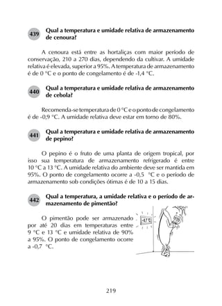 219
439	
Qual a temperatura e umidade relativa de armazenamento
de cenoura?
A cenoura está entre as hortaliças com maior período de
conservação, 210 a 270 dias, dependendo da cultivar. A umidade
relativa é elevada, superior a 95%. A temperatura de armazenamento
é de 0 °C e o ponto de congelamento é de -1,4 °C.
440	
Qual a temperatura e umidade relativa de armazenamento
de cebola?
Recomenda-se temperatura de 0 °C e o ponto de congelamento
é de -0,9 °C. A umidade relativa deve estar em torno de 80%.
441	
Qual a temperatura e umidade relativa de armazenamento
de pepino?
O pepino é o fruto de uma planta de origem tropical, por
isso sua temperatura de armazenamento refrigerado é entre
10 °C a 13 °C. A umidade relativa do ambiente deve ser mantida em
95%. O ponto de congelamento ocorre a -0,5  °C e o período de
armazenamento sob condições ótimas é de 10 a 15 dias.
442	
Qual a temperatura, a umidade relativa e o período de ar-
mazenamento de pimentão?
O pimentão pode ser armazenado
por até 20 dias em temperaturas entre
9 °C e 13 °C e umidade relativa de 90%
a 95%. O ponto de congelamento ocorre
a -0,7  °C.
 