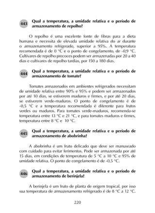 220
443	
Qual a temperatura, a umidade relativa e o período de
armazenamento de repolho?
O repolho é uma excelente fonte de fibras para a dieta
humana e necessita de elevada umidade relativa do ar durante
o armazenamento refrigerado, superior a 95%. A temperatura
recomendada é de 0 °C e o ponto de congelamento, de -0,9 °C.
Cultivares de repolho precoces podem ser armazenadas por 20 a 40
dias e cultivares de repolho tardias, por 150 a 180 dias.
444	
Qual a temperatura, a umidade relativa e o período de
armazenamento de tomate?
Tomates armazenados em ambientes refrigerados necessitam
de umidade relativa entre 90% e 95% e podem ser armazenados
por até 10 dias, se estiverem maduros e firmes, e por até 20 dias,
se estiverem verde-maduros. O ponto de congelamento é de
-0,5 °C e a temperatura recomendada é diferente para frutos
verdes ou maduros. Para tomates verde-maduros, recomenda-se
temperatura entre 13 °C e 21 °C, e para tomates maduros e firmes,
temperatura entre 8 °C e 10 °C.
445	
Qual a temperatura, a umidade relativa e o período de
armazenamento de abobrinha?
A abobrinha é um fruto delicado que deve ser manuseado
com cuidado para evitar ferimentos. Pode ser armazenada por até
15 dias, em condições de temperatura de 5 °C a 10 °C e 95% de
umidade relativa. O ponto de congelamento é de -0,5 °C.
446	
Qual a temperatura, a umidade relativa e o período de
armazenamento de berinjela?
A berinjela é um fruto de planta de origem tropical, por isso
sua temperatura de armazenamento refrigerado é de 8 °C a 12 °C.
 