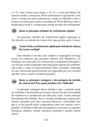 225
a 5 °C, mais 2 horas para chegar a 2,5 °C, e assim por diante. De
maneira similar, o tempo de 7/8 de resfriamento é equivalente a três
vezes o tempo de meio resfriamento e pode ser definido como o
tempo necessário para resfriar o produto até 7/8 da diferença entre a
temperatura inicial e a temperatura média do meio de resfriamento.
456	 Quais os principais métodos de resfriamento rápido?
Os principais métodos de resfriamento rápido empregam ar
frio (forçado ou método da câmara fria), água gelada, gelo e vácuo.
457	
Como é feito o resfriamento rápido pelo método da câmara
fria (room cooling)?
Esse método é um dos mais simples e empregado em larga
escala em empresas que possuem câmaras frias disponíveis. As
hortaliças são colocadas em câmaras frias à temperatura desejada e
o ar frio que sai do evaporador entra pela parte superior do ambiente,
sob o teto, e move-se horizontalmente sobre o produto, embalado
ou não, retornando posteriormente ao evaporador por um caminho
que lhe cause a menor resistência possível.
458	
Quais as principais vantagens e desvantagens do método
da câmara fria? Para quais produtos ele é indicado?
A principal vantagem desse método é que o produto pode
ser resfriado e armazenado na mesma câmara fria sem necessidade
de transferir-se o produto de um lado para outro. Como principal
desvantagem do método, cita-se o tempo elevado que se gasta para
resfriar o produto, pois não é possível alterar-se a velocidade com
que o ar frio gerado pelos evaporadores entra em contato com o
produto. O método é indicado em pequena escala para as seguintes
hortaliças: abóbora, cebola, melancia, pimentão e quiabo, dentre
outros.
 