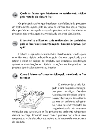 226
459	
Quais os fatores que interferem no resfriamento rápido
pelo método da câmara fria?
Os principais fatores que interferem na eficiência do processo
de resfriamento rápido pelo método da câmara fria são a relação
da superfície exposta pela massa do produto, a área das aberturas
presentes nas embalagens e a velocidade do ar na câmara fria.
460	
É possível se utilizar os baús refrigerados de caminhões
para se fazer o resfriamento rápido? Em caso negativo, por
quê?
Os baús refrigerados de caminhões não devem ser usados para
o resfriamento rápido de hortaliças, pois não tem capacidade para
retirar o calor de campo do produto. Tais estruturas possibilitam
apenas a manutenção ou ligeiras reduções na temperatura do
produto que é colocado em seu interior.
461	
Como é feito o resfriamento rápido pelo método do ar frio
forçado?
O método do ar frio for-
çado é um dos mais emprega-
dos para hortaliças. Consiste
na colocação de caixas de pro-
dutos cobertas por lonas térmi-
cas em um ambiente refrigera-
do. Uma das extremidades da
carga é colocada próxima a um
ventilador que succiona o ar frio presente no ambiente refrigerado
através da carga, trocando calor com o produto que está a uma
temperatura mais elevada, causando o abaixamento da temperatura
do produto.
 