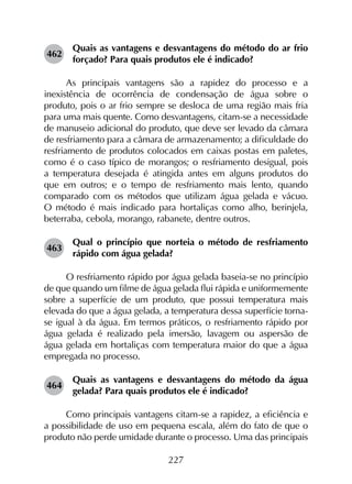 227
462	
Quais as vantagens e desvantagens do método do ar frio
forçado? Para quais produtos ele é indicado?
As principais vantagens são a rapidez do processo e a
inexistência de ocorrência de condensação de água sobre o
produto, pois o ar frio sempre se desloca de uma região mais fria
para uma mais quente. Como desvantagens, citam-se a necessidade
de manuseio adicional do produto, que deve ser levado da câmara
de resfriamento para a câmara de armazenamento; a dificuldade do
resfriamento de produtos colocados em caixas postas em paletes,
como é o caso típico de morangos; o resfriamento desigual, pois
a temperatura desejada é atingida antes em alguns produtos do
que em outros; e o tempo de resfriamento mais lento, quando
comparado com os métodos que utilizam água gelada e vácuo.
O método é mais indicado para hortaliças como alho, berinjela,
beterraba, cebola, morango, rabanete, dentre outros.
463	
Qual o princípio que norteia o método de resfriamento
rápido com água gelada?
O resfriamento rápido por água gelada baseia-se no princípio
de que quando um filme de água gelada flui rápida e uniformemente
sobre a superfície de um produto, que possui temperatura mais
elevada do que a água gelada, a temperatura dessa superfície torna-
se igual à da água. Em termos práticos, o resfriamento rápido por
água gelada é realizado pela imersão, lavagem ou aspersão de
água gelada em hortaliças com temperatura maior do que a água
empregada no processo.
464	
Quais as vantagens e desvantagens do método da água
gelada? Para quais produtos ele é indicado?
Como principais vantagens citam-se a rapidez, a eficiência e
a possibilidade de uso em pequena escala, além do fato de que o
produto não perde umidade durante o processo. Uma das principais
 