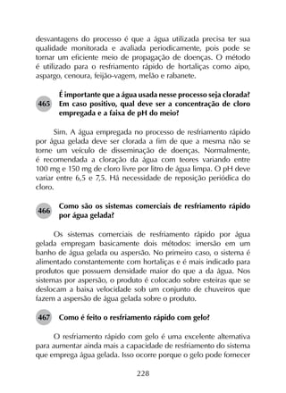 228
desvantagens do processo é que a água utilizada precisa ter sua
qualidade monitorada e avaliada periodicamente, pois pode se
tornar um eficiente meio de propagação de doenças. O método
é utilizado para o resfriamento rápido de hortaliças como aipo,
aspargo, cenoura, feijão-vagem, melão e rabanete.
465	
É importante que a água usada nesse processo seja clorada?
Em caso positivo, qual deve ser a concentração de cloro
empregada e a faixa de pH do meio?
Sim. A água empregada no processo de resfriamento rápido
por água gelada deve ser clorada a fim de que a mesma não se
torne um veículo de disseminação de doenças. Normalmente,
é recomendada a cloração da água com teores variando entre
100 mg e 150 mg de cloro livre por litro de água limpa. O pH deve
variar entre 6,5 e 7,5. Há necessidade de reposição periódica do
cloro.
466	
Como são os sistemas comerciais de resfriamento rápido
por água gelada?
Os sistemas comerciais de resfriamento rápido por água
gelada empregam basicamente dois métodos: imersão em um
banho de água gelada ou aspersão. No primeiro caso, o sistema é
alimentado constantemente com hortaliças e é mais indicado para
produtos que possuem densidade maior do que a da água. Nos
sistemas por aspersão, o produto é colocado sobre esteiras que se
deslocam a baixa velocidade sob um conjunto de chuveiros que
fazem a aspersão de água gelada sobre o produto.
467	 Como é feito o resfriamento rápido com gelo?
O resfriamento rápido com gelo é uma excelente alternativa
para aumentar ainda mais a capacidade de resfriamento do sistema
que emprega água gelada. Isso ocorre porque o gelo pode fornecer
 