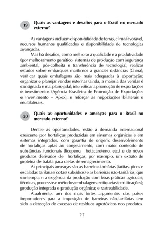 22
19	
Quais as vantagens e desafios para o Brasil no mercado
externo?
Asvantagensincluemdisponibilidadedeterras,climafavorável,
recursos humanos qualificados e disponibilidade de tecnologias
avançadas.
Mas há desafios, como melhorar a qualidade e a produtividade
(por melhoramento genético, sistemas de produção com segurança
ambiental, pós-colheita e transferência de tecnologia); realizar
estudos sobre embarques marítimos a grandes distâncias (China);
verificar quais embalagens são mais adequadas à exportação;
organizar e planejar vendas externas (ainda, a maioria das vendas é
consignada e mal planejada); intensificar a promoção de exportações
e investimentos (Agência Brasileira de Promoção de Exportações
e Investimento – Apex); e reforçar as negociações bilaterais e
multilaterais.
20	
Quais as oportunidades e ameaças para o Brasil no
mercado externo?
Dentre as oportunidades, estão a demanda internacional
crescente por hortaliças produzidas em sistemas orgânicos e em
sistemas integrados, com garantia de origem; desenvolvimento
de hortaliças aptas ao congelamento, com maior conteúdo de
substâncias funcionais (licopeno, betacaroteno, etc.) e de novos
produtos derivados de hortaliças, por exemplo, um extrato de
proteína de batata para dietas de emagrecimento.
As principais ameaças são as barreiras tarifárias (tarifas, picos e
escaladas tarifárias/ cotas/ subsídios) e as barreiras não-tarifárias, que
contemplam a exigência da produção com boas práticas agrícolas;
técnicas,processosemétodos;embalagenseetiquetas(certificações);
produção integrada e produção orgânica; e rastreabilidade.
Atualmente, um dos mais fortes argumentos dos países
importadores para a imposição de barreiras não-tarifárias tem
sido a detecção de excesso de resíduos agrotóxicos nos produtos.
 