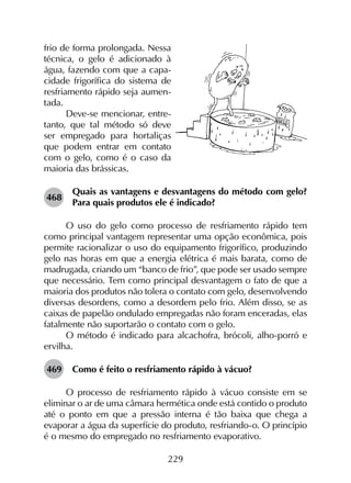229
frio de forma prolongada. Nessa
técnica, o gelo é adicionado à
água, fazendo com que a capa-
cidade frigorífica do sistema de
resfriamento rápido seja aumen-
tada.
Deve-se mencionar, entre-
tanto, que tal método só deve
ser empregado para hortaliças
que podem entrar em contato
com o gelo, como é o caso da
maioria das brássicas.
468	
Quais as vantagens e desvantagens do método com gelo?
Para quais produtos ele é indicado?
O uso do gelo como processo de resfriamento rápido tem
como principal vantagem representar uma opção econômica, pois
permite racionalizar o uso do equipamento frigorífico, produzindo
gelo nas horas em que a energia elétrica é mais barata, como de
madrugada, criando um “banco de frio”, que pode ser usado sempre
que necessário. Tem como principal desvantagem o fato de que a
maioria dos produtos não tolera o contato com gelo, desenvolvendo
diversas desordens, como a desordem pelo frio. Além disso, se as
caixas de papelão ondulado empregadas não foram enceradas, elas
fatalmente não suportarão o contato com o gelo.
O método é indicado para alcachofra, brócoli, alho-porró e
ervilha.
469	 Como é feito o resfriamento rápido à vácuo?
O processo de resfriamento rápido à vácuo consiste em se
eliminar o ar de uma câmara hermética onde está contido o produto
até o ponto em que a pressão interna é tão baixa que chega a
evaporar a água da superfície do produto, resfriando-o. O princípio
é o mesmo do empregado no resfriamento evaporativo.
 