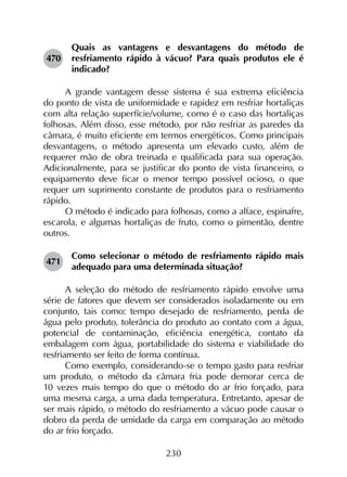 230
470	
Quais as vantagens e desvantagens do método de
resfriamento rápido à vácuo? Para quais produtos ele é
indicado?
A grande vantagem desse sistema é sua extrema eficiência
do ponto de vista de uniformidade e rapidez em resfriar hortaliças
com alta relação superfície/volume, como é o caso das hortaliças
folhosas. Além disso, esse método, por não resfriar as paredes da
câmara, é muito eficiente em termos energéticos. Como principais
desvantagens, o método apresenta um elevado custo, além de
requerer mão de obra treinada e qualificada para sua operação.
Adicionalmente, para se justificar do ponto de vista financeiro, o
equipamento deve ficar o menor tempo possível ocioso, o que
requer um suprimento constante de produtos para o resfriamento
rápido.
O método é indicado para folhosas, como a alface, espinafre,
escarola, e algumas hortaliças de fruto, como o pimentão, dentre
outros.
471	
Como selecionar o método de resfriamento rápido mais
adequado para uma determinada situação?
A seleção do método de resfriamento rápido envolve uma
série de fatores que devem ser considerados isoladamente ou em
conjunto, tais como: tempo desejado de resfriamento, perda de
água pelo produto, tolerância do produto ao contato com a água,
potencial de contaminação, eficiência energética, contato da
embalagem com água, portabilidade do sistema e viabilidade do
resfriamento ser feito de forma contínua.
Como exemplo, considerando-se o tempo gasto para resfriar
um produto, o método da câmara fria pode demorar cerca de
10 vezes mais tempo do que o método do ar frio forçado, para
uma mesma carga, a uma dada temperatura. Entretanto, apesar de
ser mais rápido, o método do resfriamento a vácuo pode causar o
dobro da perda de umidade da carga em comparação ao método
do ar frio forçado.
 