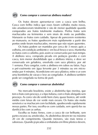 232
472	 Como comprar e conservar abóbora madura?
Os frutos devem apresentar-se com a casca sem brilho.
Casca com brilho indica que esses foram colhidos muito novos,
não amadureceram totalmente e são de menor qualidade quando
comparados aos frutos totalmente maduros. Prefira frutos sem
machucados ou ferimentos e sem sinais de mofo ou podridão.
Manuseie os frutos com cuidado. Apesar de parecerem resistentes
ao manuseio, os frutos apodrecem mais rapidamente a partir dos
pontos onde foram machucados, mesmo que não sejam aparentes.
Os frutos podem ser mantidos por cerca de 3 meses após a
colheita, em condição ambiente e em local fresco e seco. Mantenha
os frutos com o cabinho, pois assim se conservarão por mais tempo.
A abóbora seca, comprada picada em pedaços grandes e com
casca, tem menor durabilidade que a abóbora inteira, e deve ser
conservada em geladeira, envolvida com saco plástico, por até
1 semana. Para congelar, corte a abóbora em cubos ou fatias. Faça
o pré-cozimento em água fervente por 3 minutos ou em micro-
ondas por 4 minutos. Acondicione em saco plástico, retire o ar com
uma bombinha de vácuo e leve ao congelador. A abóbora também
pode ser congelada na forma de purê.
473	 Como comprar e conservar abobrinha?
No mercado brasileiro, existe a abobrinha tipo menina, que
tem o fruto com pescoço, e a tipo italiana, com o fruto alongado sem
pescoço. As cores vão do verde bem claro, quase branco, até verde
médio com faixas de cor verde mais escuro. Os frutos são muito
sensíveis e se machucam com facilidade, apodrecendo rapidamente
nessas partes. Por isso, escolha-os com cuidado, sem apertá-los ou
danificá-los com as unhas.
Escolha os frutos firmes, com a casca de cor brilhante, sem
partes escuras ou amolecidas. As abobrinhas devem ter no máximo
20 cm de comprimento. Quando menores, são mais tenras e
saborosas. Quando já picadas e embaladas em filme plástico devem,
 