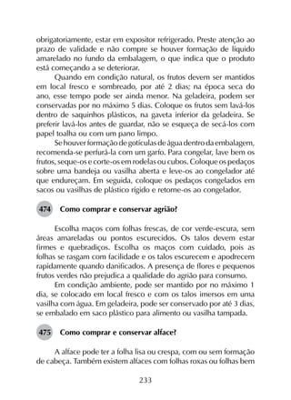 233
obrigatoriamente, estar em expositor refrigerado. Preste atenção ao
prazo de validade e não compre se houver formação de líquido
amarelado no fundo da embalagem, o que indica que o produto
está começando a se deteriorar.
Quando em condição natural, os frutos devem ser mantidos
em local fresco e sombreado, por até 2 dias; na época seca do
ano, esse tempo pode ser ainda menor. Na geladeira, podem ser
conservadas por no máximo 5 dias. Coloque os frutos sem lavá-los
dentro de saquinhos plásticos, na gaveta inferior da geladeira. Se
preferir lavá-los antes de guardar, não se esqueça de secá-los com
papel toalha ou com um pano limpo.
Sehouverformaçãodegotículasdeáguadentrodaembalagem,
recomenda-se perfurá-la com um garfo. Para congelar, lave bem os
frutos, seque-os e corte-os em rodelas ou cubos. Coloque os pedaços
sobre uma bandeja ou vasilha aberta e leve-os ao congelador até
que endureçam. Em seguida, coloque os pedaços congelados em
sacos ou vasilhas de plástico rígido e retorne-os ao congelador.
474	 Como comprar e conservar agrião?
Escolha maços com folhas frescas, de cor verde-escura, sem
áreas amareladas ou pontos escurecidos. Os talos devem estar
firmes e quebradiços. Escolha os maços com cuidado, pois as
folhas se rasgam com facilidade e os talos escurecem e apodrecem
rapidamente quando danificados. A presença de flores e pequenos
frutos verdes não prejudica a qualidade do agrião para consumo.
Em condição ambiente, pode ser mantido por no máximo 1
dia, se colocado em local fresco e com os talos imersos em uma
vasilha com água. Em geladeira, pode ser conservado por até 3 dias,
se embalado em saco plástico para alimento ou vasilha tampada.
475	 Como comprar e conservar alface?
A alface pode ter a folha lisa ou crespa, com ou sem formação
de cabeça. Também existem alfaces com folhas roxas ou folhas bem
 