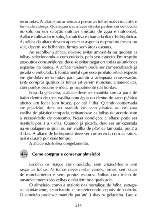 234
recortadas. A alface tipo americana possui as folhas mais crocantes e
forma de cabeça. Quaisquer das alfaces citadas podem ser cultivadas
no solo ou em solução nutritiva (mistura de água e nutrientes).
Aalfacecultivadaemsoluçãonutritivaéchamadaalfacehidropônica.
As folhas da alface devem apresentar aspecto de produto fresco, ou
seja, devem ser brilhantes, firmes, sem áreas escuras.
Ao escolher a alface, deve-se evitar amassá-la ou quebrar as
folhas, selecionando-a com cuidado, pelo seu aspecto. Em respeito
aos outros consumidores, deve-se evitar pegar em todas as unidades
expostas na banca. A alface também pode ser comercializada já
picada e embalada. É fundamental que esse produto esteja exposto
em gôndolas refrigeradas para garantir a adequada conservação.
Evite comprar quando as folhas estiverem murchas, amarelecidas,
com pontos escuros e mela, principalmente nas bordas.
Fora da geladeira, a alface deve ser mantida com a parte de
baixo dentro de uma vasilha com água ou dentro de saco plástico
aberto, em local bem fresco, por até 1 dia. Quando conservada
em geladeira, deve ser mantida em saco plástico ou em uma
vasilha de plástico tampada, retirando-se as folhas de acordo com
a necessidade de consumo. Nessa condição, a alface pode ser
mantida por 3 a 4 dias. Quando já picada, deve ser armazenada
na embalagem original ou em vasilha de plástico tampada, por 2 a
3 dias. A alface de hidroponia deve ser conservada com as raízes,
assim durará por mais tempo.
A alface não tolera congelamento.
476	 Como comprar e conservar almeirão?
Escolha os maços com cuidado, sem amassá-los e sem
rasgar as folhas. As folhas devem estar verdes, firmes, sem sinais
de murchamento e sem pontos escuros. Folhas com início de
amarelecimento são velhas e não têm boa qualidade.
O almeirão, como a maioria das hortaliças de folha, estraga-
se rapidamente, murchando e amarelecendo depois de colhido.
O almeirão pode ser mantido por até 3 dias na geladeira. Lave e
 