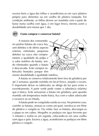 235
escorra bem a água das folhas e acondicione-as em saco plástico
próprio para alimentos ou em vasilha de plástico tampada. Em
condição ambiente, as folhas devem ser mantidas com a parte de
baixo numa vasilha com água, e em lugar fresco, mesmo assim a
durabilidade será menor que 1 dia.
477	 Como comprar e conservar batata?
A maioria dos consumido-
res prefere batatas de casca lisa,
sem defeitos e de ótimo aspecto
externo, entretanto, pequenos
defeitos na casca não compro-
metem a qualidade da polpa e
o valor nutritivo da batata, sen-
do eliminados quando a batata
é descascada. Evite comprar tu-
bérculos brotados porque têm
menor durabilidade e qualidade nutritiva.
A batata se conserva relativamente bem fora da geladeira por
até 2 semanas, quando mantida em local fresco, arejado e escuro.
É importante deixar os tubérculos ao abrigo da luz para evitar o
esverdeamento. A parte verde pode conter a substância solanina
que é tóxica. Evite armazenar a batata em geladeira, pois quando
mantida sob temperatura muito baixa, fica com o sabor adocicado
e escurece ao ser fritada.
A batata pode ser congelada cozida ou crua. No primeiro caso,
cozinhe as batatas, amasse-as como um purê, envolva-as em filme
de plástico e congele-as. Ou então, lave as batatas, descasque-as
e pique-as em cubos. Mergulhe os pedaços em água fervente por
5 minutos e resfrie-os em seguida, colocando-os em uma vasilha
com água e gelo. Escorra a água, acondicione os pedaços em filme
plástico e congele.
 