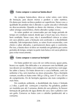 236
478	 Como comprar e conservar batata-doce?
Ao comprar batata-doce, deve-se evitar raízes com início
de brotação, pois duram menos e perdem o valor nutritivo.
Os danos por inseto ou broca podem ser superficiais. Nesse caso, a
qualidade do produto não é alterada e a parte atacada é eliminada
no descascamento. Quando os danos são internos, a broca causa
sabor amargo característico, cheiro alterado e polpa escura.
As raízes podem ser conservadas por um longo período de
tempo em condição natural, desde que o local seja seco, fresco e
bem ventilado. Nesse caso, não é aconselhável colocar as raízes
em saco plástico, pois a brotação será acelerada e a durabilidade
reduzida. Sob temperatura baixa, as raízes ficam escurecidas, com
cheiro e sabor alterados, e permanecem duras após o cozimento.
Por isso, a batata-doce só deve ser mantida em geladeira por curtos
períodos de tempo, sempre na parte mais baixa e em sacos plásticos
para evitar ressecamento.
479	 Como comprar e conservar berinjela?
Os frutos podem ter casca de cor vinho-escura, quase preta,
branca ou rajada. São delicados e se amassam com facilidade, por
isso devem ser escolhidos com cuidado, sem apertá-los e sem jogá-
los sobre a banca. Os frutos devem ter a casca brilhante, com cor
uniforme e lisa, sem manchas ou áreas amassadas. Para a berinjela
comum, escolha os frutos entre 180 g e 250 g, com 17 cm a 20 cm
de comprimento. Os de berinjela japonesa são mais compridos e
mais finos.
Em condição ambiente, a durabilidade dos frutos é limitada
a 2 dias, a partir daí começam a murchar. Na geladeira, podem
ser mantidos por até 2 semanas, dentro de saco plástico. Se houver
formação de gotículas de água dentro do saco, fure o plástico com
um garfo. Conserve os frutos com o cabinho (pedúnculo) até o
consumo.
 