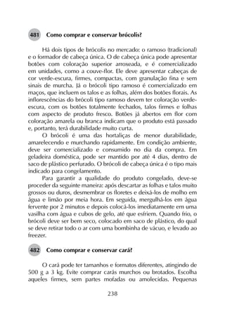 238
481	 Como comprar e conservar brócolis?
Há dois tipos de brócolis no mercado: o ramoso (tradicional)
e o formador de cabeça única. O de cabeça única pode apresentar
botões com coloração superior arroxeada, e é comercializado
em unidades, como a couve-flor. Ele deve apresentar cabeças de
cor verde-escura, firmes, compactas, com granulação fina e sem
sinais de murcha. Já o brócoli tipo ramoso é comercializado em
maços, que incluem os talos e as folhas, além dos botões florais. As
inflorescências do brócoli tipo ramoso devem ter coloração verde-
escura, com os botões totalmente fechados, talos firmes e folhas
com aspecto de produto fresco. Botões já abertos em flor com
coloração amarela ou branca indicam que o produto está passado
e, portanto, terá durabilidade muito curta.
O brócoli é uma das hortaliças de menor durabilidade,
amarelecendo e murchando rapidamente. Em condição ambiente,
deve ser comercializado e consumido no dia da compra. Em
geladeira doméstica, pode ser mantido por até 4 dias, dentro de
saco de plástico perfurado. O brócoli de cabeça única é o tipo mais
indicado para congelamento.
Para garantir a qualidade do produto congelado, deve-se
proceder da seguinte maneira: após descartar as folhas e talos muito
grossos ou duros, desmembrar os floretes e deixá-los de molho em
água e limão por meia hora. Em seguida, mergulhá-los em água
fervente por 2 minutos e depois colocá-los imediatamente em uma
vasilha com água e cubos de gelo, até que esfriem. Quando frio, o
brócoli deve ser bem seco, colocado em saco de plástico, do qual
se deve retirar todo o ar com uma bombinha de vácuo, e levado ao
freezer.
482	 Como comprar e conservar cará?
O cará pode ter tamanhos e formatos diferentes, atingindo de
500 g a 3 kg. Evite comprar carás murchos ou brotados. Escolha
aqueles firmes, sem partes mofadas ou amolecidas. Pequenas
 