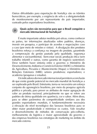 23
Outras dificuldades para exportação de hortaliça são os trâmites
burocráticos, por exemplo, a exigência de selo e a obrigatoriedade
de monitoramento por um representante do país importador,
custeado pelos exportadores brasileiros.
21	
Quais ações são necessárias para que o Brasil conquiste o
mercado internacional de hortaliças?
É muito importante adotar medidas pró-ativas, como conhecer
os países, ter informações atualizadas sobre padrões, doenças,
investir em pesquisa, e participar de acordos e negociações caso
a caso (por meio de missões e visitas). A divulgação dos produtos
brasileiros reforça a confiança na imagem do produto, garantindo
a comprovação da gestão pautada pela qualidade, segurança
alimentar e socioambiental, bem-estar social, produção ética (sem
trabalho infantil) e outras, como garantia de negócio sustentável.
Deve também haver sintonia entre o governo; o Ministério do
Desenvolvimento, Indústria e Comércio Exterior (MDIC); o Ministério
da Agricultura, Pecuária e Abastecimento (Mapa); o Ministério das
Relações Exteriores (MRE); setores produtivos; exportadores; e
academia (pesquisas e estudos).
Osindicadoresdomercadointernacionalpermitemaconclusão
de que existe grande potencial no mercado mundial de hortaliças a
ser explorado pelo Brasil. Entretanto, torna-se necessário um esforço
conjunto do agronegócio brasileiro, por meio da pesquisa agrícola
pública e privada, para prover os atributos de maior agregação de
valor ao produto nacional, principalmente no que se refere aos
padrões de ótima qualidade em aparência, cor e sabor. Além disso,
para se obter parâmetros de competitividade similares aos dos
grandes exportadores mundiais, é fundamentalmente necessária
a elevação do nível tecnológico das lavouras brasileiras para se
obter maior produtividade e minimizar os custos. Vale ressaltar
o desenvolvimento de métodos de conservação pós-colheita,
melhoramento da logística e maior agressividade do governo e
das empresas brasileiras nas estratégias de marketing no âmbito do
mercado externo.
 