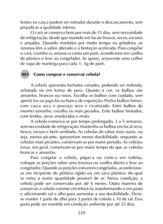 239
lesões na casca podem ser retiradas durante o descascamento, sem
prejudicar a qualidade interna.
O cará se conserva bem por mais de 15 dias, sem necessidade
de refrigeração, desde que mantido em locais frescos, secos, escuros
e arejados. Quando mantidos por muito tempo na geladeira, os
rizomas têm o sabor alterado e a brotação acelerada. Para congelar
o cará, cozinhe-o, amasse-o como um purê, acondicione em vasilha
de plástico e leve ao congelador. Se quiser, acrescente uma colher
de sopa de manteiga para cada ½ kg de purê.
483	 Como comprar e conservar cebola?
A cebola apresenta formatos variados, podendo ser redonda,
achatada ou em forma de pera. Quanto à cor, os bulbos são
amarelos, brancos ou roxos. Escolha os bulbos com cuidado, sem
apertá-los ou jogá-los na banca de exposição. Prefira bulbos firmes,
com casca seca e pescoço seco e cicatrizado. Entre bulbos de
mesmo tamanho, escolha os mais pesados. Evite bulbos brotados,
com feridas, áreas amolecidas e mofo.
A cebola conserva-se por tempo prolongado, 3 a 5 semanas,
sem necessidade de refrigeração. Mantenha os bulbos em local seco,
fresco, escuro e bem ventilado. As cebolas de sabor mais suave, ou
seja, menos picante, apresentam menor durabilidade, enquanto as
cebolas mais picantes, conservam-se por maior período. As cebolas
roxas, em geral, conservam-se por maior tempo do que as cebolas
brancas e amarelas.
Para congelar a cebola, pique-a ou corte-a em rodelas,
coloque as porções sobre uma travessa ou vasilha aberta e leve ao
congelador. Quando as porções estiverem congeladas, acondicione-
as em recipiente de plástico rígido ou em saco plástico, do qual
se retira a maior quantidade possível de ar. Nessa condição, a
cebola pode ser conservada por até 6 meses. Outra maneira de
conservar a cebola consiste em triturá-la, transformando-a em pasta
e adicionando sal e alho para aumentar a sua durabilidade. Deve-
se manter 1 parte de alho para 3 partes de cebola e 10 de sal. Essa
pasta pode ser mantida em condição ambiente por até 25 dias.
 