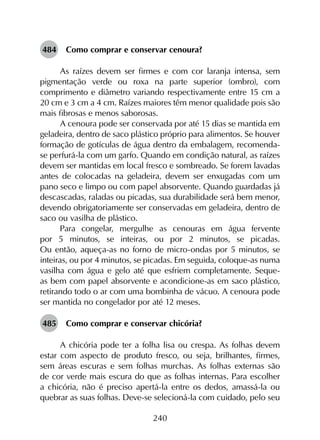 240
484	 Como comprar e conservar cenoura?
As raízes devem ser firmes e com cor laranja intensa, sem
pigmentação verde ou roxa na parte superior (ombro), com
comprimento e diâmetro variando respectivamente entre 15 cm a
20 cm e 3 cm a 4 cm. Raízes maiores têm menor qualidade pois são
mais fibrosas e menos saborosas.
A cenoura pode ser conservada por até 15 dias se mantida em
geladeira, dentro de saco plástico próprio para alimentos. Se houver
formação de gotículas de água dentro da embalagem, recomenda-
se perfurá-la com um garfo. Quando em condição natural, as raízes
devem ser mantidas em local fresco e sombreado. Se forem lavadas
antes de colocadas na geladeira, devem ser enxugadas com um
pano seco e limpo ou com papel absorvente. Quando guardadas já
descascadas, raladas ou picadas, sua durabilidade será bem menor,
devendo obrigatoriamente ser conservadas em geladeira, dentro de
saco ou vasilha de plástico.
Para congelar, mergulhe as cenouras em água fervente
por 5 minutos, se inteiras, ou por 2 minutos, se picadas.
Ou então, aqueça-as no forno de micro-ondas por 5 minutos, se
inteiras, ou por 4 minutos, se picadas. Em seguida, coloque-as numa
vasilha com água e gelo até que esfriem completamente. Seque-
as bem com papel absorvente e acondicione-as em saco plástico,
retirando todo o ar com uma bombinha de vácuo. A cenoura pode
ser mantida no congelador por até 12 meses.
485	 Como comprar e conservar chicória?
A chicória pode ter a folha lisa ou crespa. As folhas devem
estar com aspecto de produto fresco, ou seja, brilhantes, firmes,
sem áreas escuras e sem folhas murchas. As folhas externas são
de cor verde mais escura do que as folhas internas. Para escolher
a chicória, não é preciso apertá-la entre os dedos, amassá-la ou
quebrar as suas folhas. Deve-se selecioná-la com cuidado, pelo seu
 